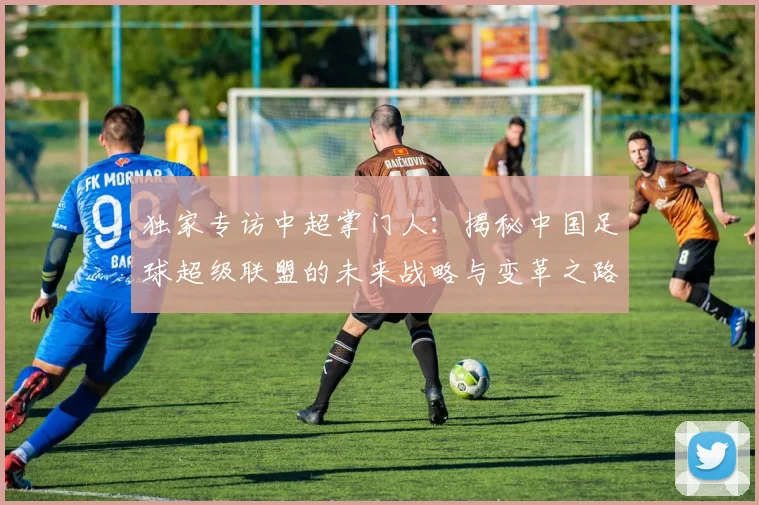独家专访中超掌门人:揭秘中国足球超级联盟的未来战略与变革之路