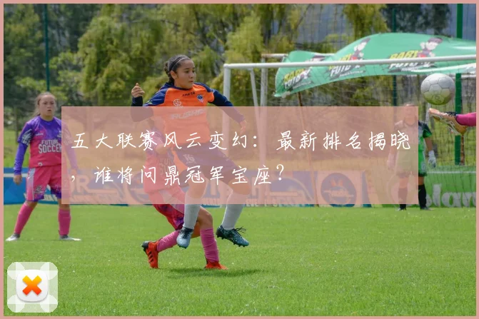 五大联赛风云变幻：最新排名揭晓，谁将问鼎冠军宝座？