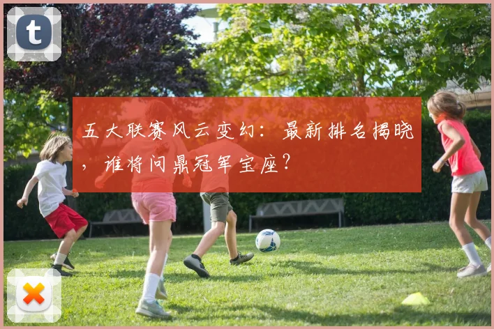 五大联赛风云变幻：最新排名揭晓，谁将问鼎冠军宝座？