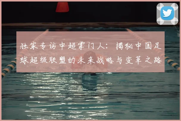 独家专访中超掌门人:揭秘中国足球超级联盟的未来战略与变革之路