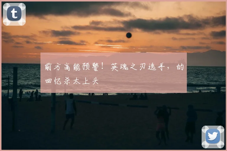 前方高能预警！英魂之刃选手，的回忆杀太上头